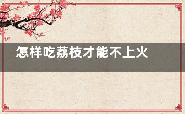 怎样吃荔枝才能不上火 怎样吃荔枝才能不出现上火症状(如何吃荔枝小窍门)